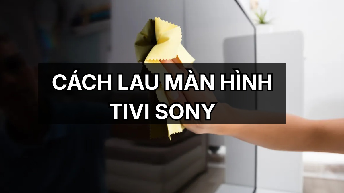 Cách lau màn hình tivi Sony đúng cách, an toàn tại nhà